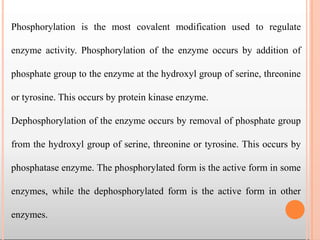 Phosphorylation is the most covalent modification used to regulate
enzyme activity. Phosphorylation of the enzyme occurs by addition of
phosphate group to the enzyme at the hydroxyl group of serine, threonine
or tyrosine. This occurs by protein kinase enzyme.
Dephosphorylation of the enzyme occurs by removal of phosphate group
from the hydroxyl group of serine, threonine or tyrosine. This occurs by
phosphatase enzyme. The phosphorylated form is the active form in some
enzymes, while the dephosphorylated form is the active form in other
enzymes.
 