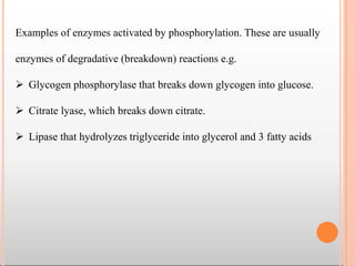 Examples of enzymes activated by phosphorylation. These are usually
enzymes of degradative (breakdown) reactions e.g.
 Glycogen phosphorylase that breaks down glycogen into glucose.
 Citrate lyase, which breaks down citrate.
 Lipase that hydrolyzes triglyceride into glycerol and 3 fatty acids
 