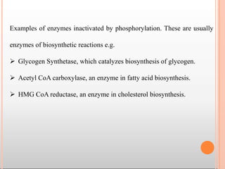 Examples of enzymes inactivated by phosphorylation. These are usually
enzymes of biosynthetic reactions e.g.
 Glycogen Synthetase, which catalyzes biosynthesis of glycogen.
 Acetyl CoA carboxylase, an enzyme in fatty acid biosynthesis.
 HMG CoA reductase, an enzyme in cholesterol biosynthesis.
 
