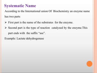 Systematic Name
 First part is the name of the substrates for the enzyme.
 Second part is the type of reaction catalyzed by the enzyme.This
part ends with the suffix “ase”.
Example: Lactate dehydrogenase
According to the International union Of Biochemistry an enzyme name
has two parts
 