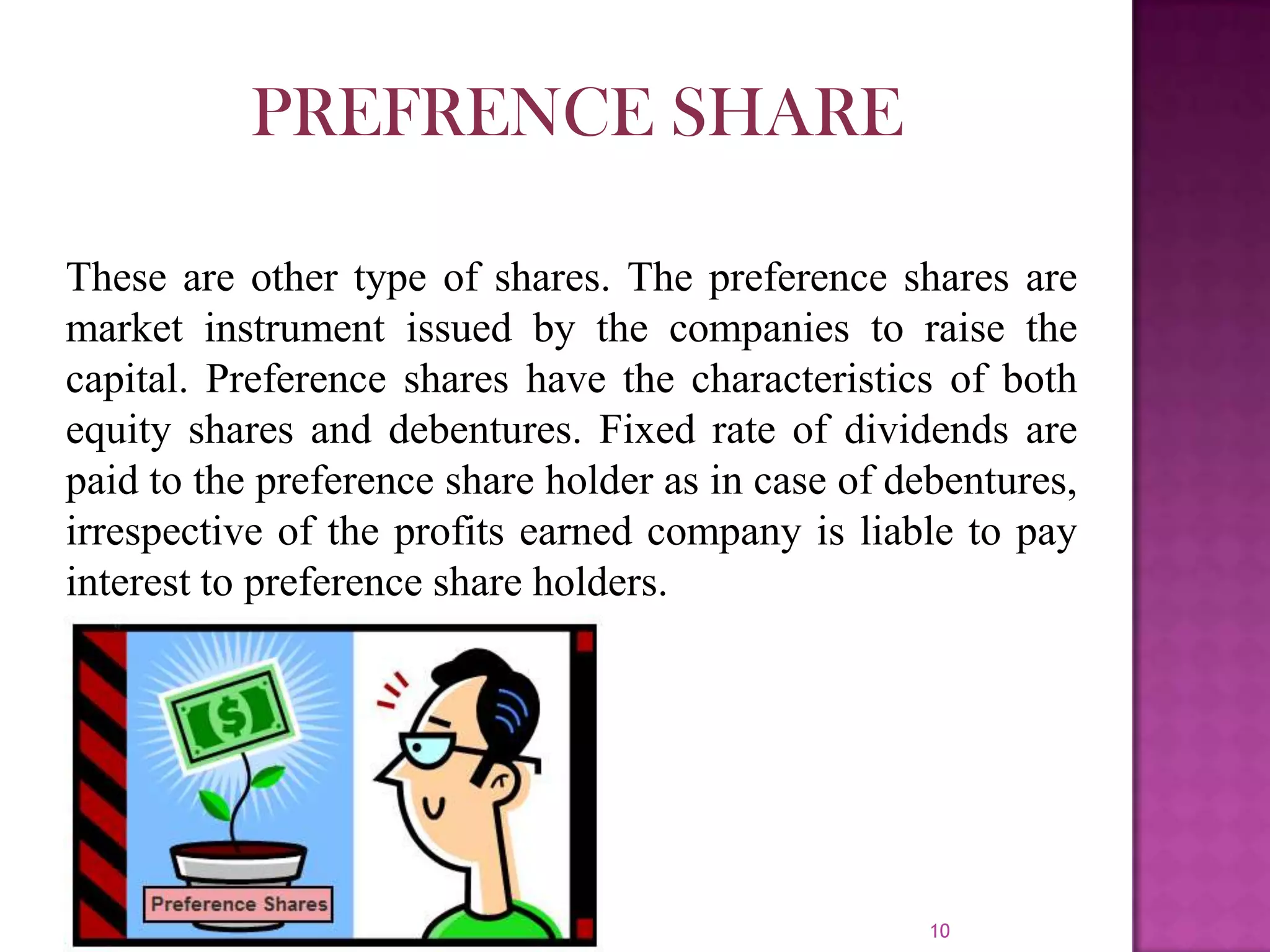 10
These are other type of shares. The preference shares are
market instrument issued by the companies to raise the
capital. Preference shares have the characteristics of both
equity shares and debentures. Fixed rate of dividends are
paid to the preference share holder as in case of debentures,
irrespective of the profits earned company is liable to pay
interest to preference share holders.
PREFRENCE SHARE
 