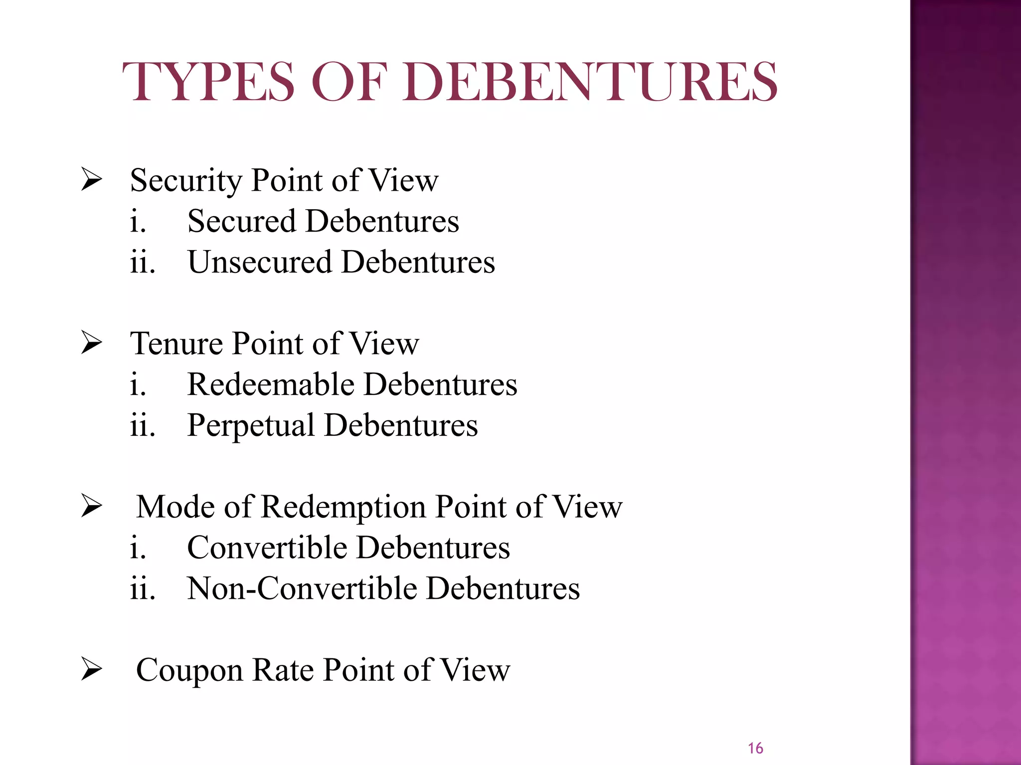 16
 Security Point of View
i. Secured Debentures
ii. Unsecured Debentures
 Tenure Point of View
i. Redeemable Debentures
ii. Perpetual Debentures
 Mode of Redemption Point of View
i. Convertible Debentures
ii. Non-Convertible Debentures
 Coupon Rate Point of View
TYPES OF DEBENTURES
 