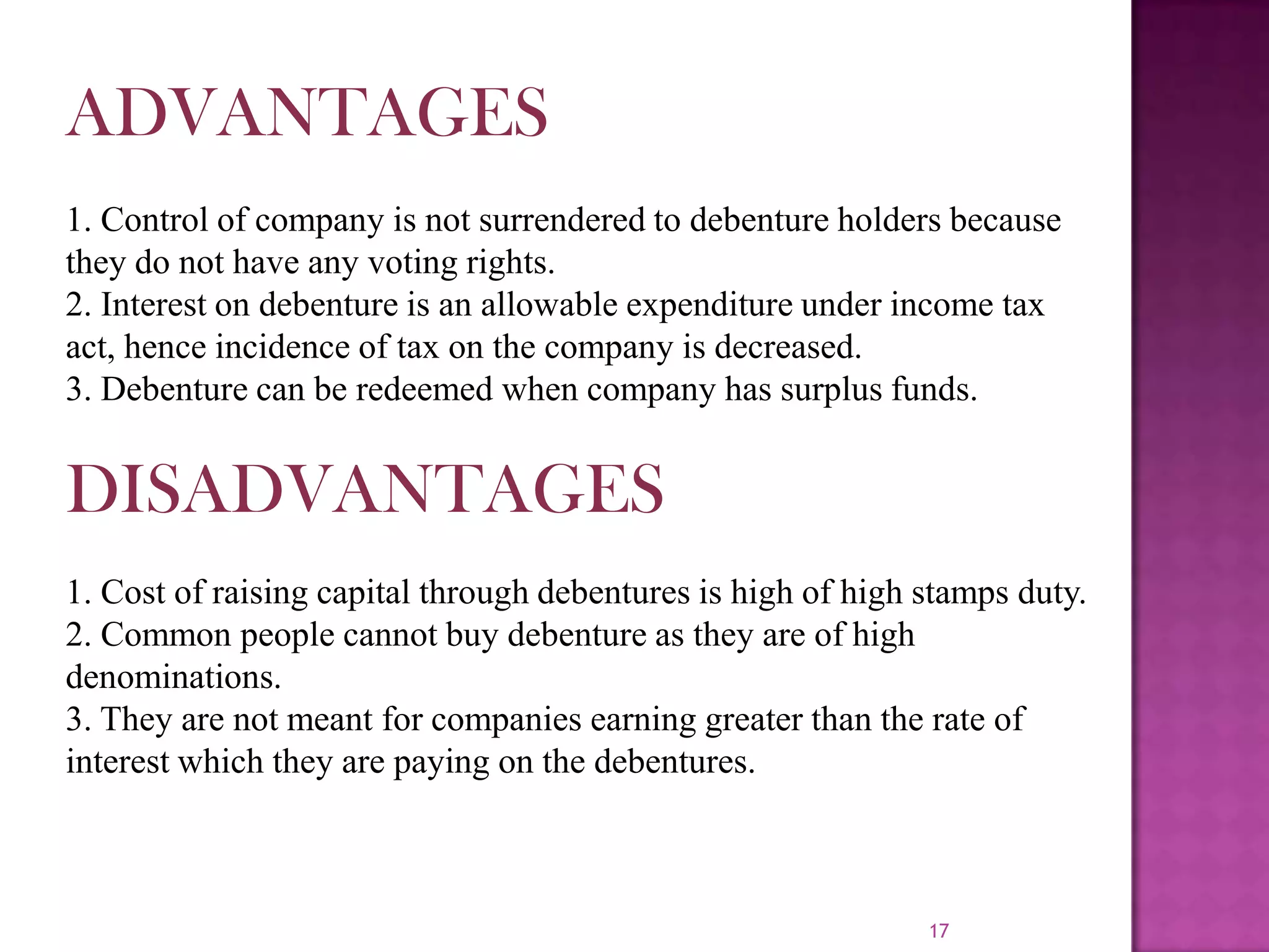 17
ADVANTAGES
1. Control of company is not surrendered to debenture holders because
they do not have any voting rights.
2. Interest on debenture is an allowable expenditure under income tax
act, hence incidence of tax on the company is decreased.
3. Debenture can be redeemed when company has surplus funds.
DISADVANTAGES
1. Cost of raising capital through debentures is high of high stamps duty.
2. Common people cannot buy debenture as they are of high
denominations.
3. They are not meant for companies earning greater than the rate of
interest which they are paying on the debentures.
 