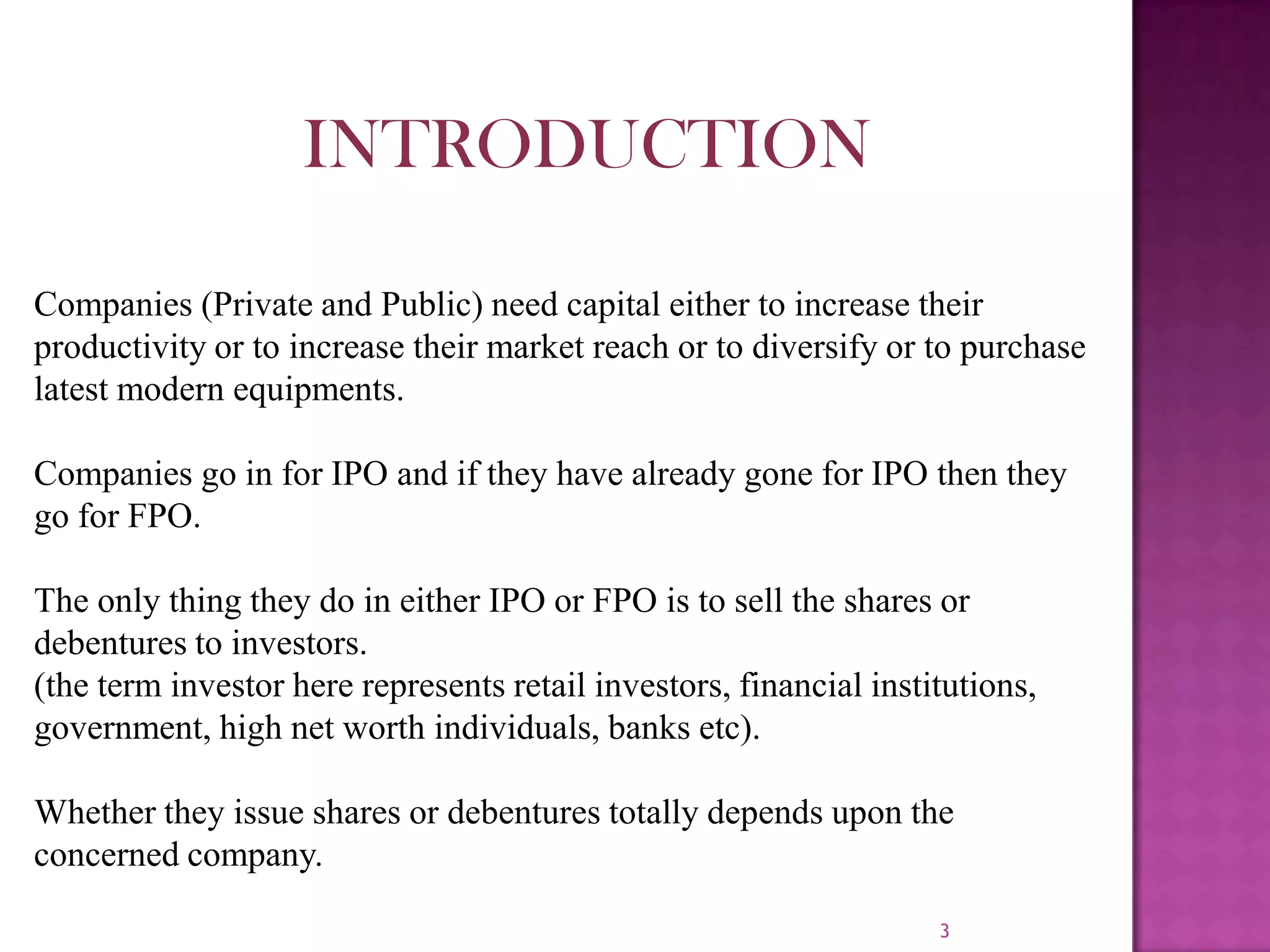 3
INTRODUCTION
Companies (Private and Public) need capital either to increase their
productivity or to increase their market reach or to diversify or to purchase
latest modern equipments.
Companies go in for IPO and if they have already gone for IPO then they
go for FPO.
The only thing they do in either IPO or FPO is to sell the shares or
debentures to investors.
(the term investor here represents retail investors, financial institutions,
government, high net worth individuals, banks etc).
Whether they issue shares or debentures totally depends upon the
concerned company.
 