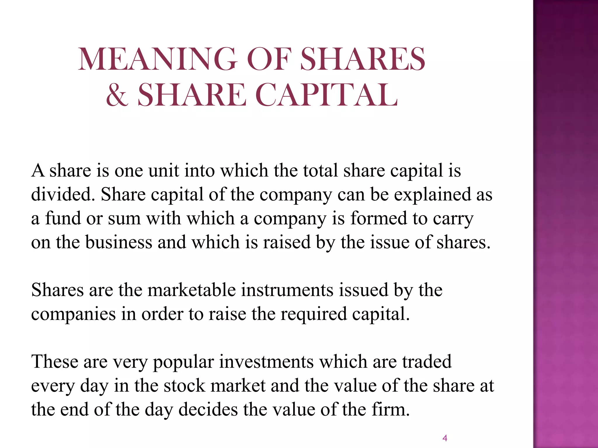 4
A share is one unit into which the total share capital is
divided. Share capital of the company can be explained as
a fund or sum with which a company is formed to carry
on the business and which is raised by the issue of shares.
Shares are the marketable instruments issued by the
companies in order to raise the required capital.
These are very popular investments which are traded
every day in the stock market and the value of the share at
the end of the day decides the value of the firm.
MEANING OF SHARES
& SHARE CAPITAL
 