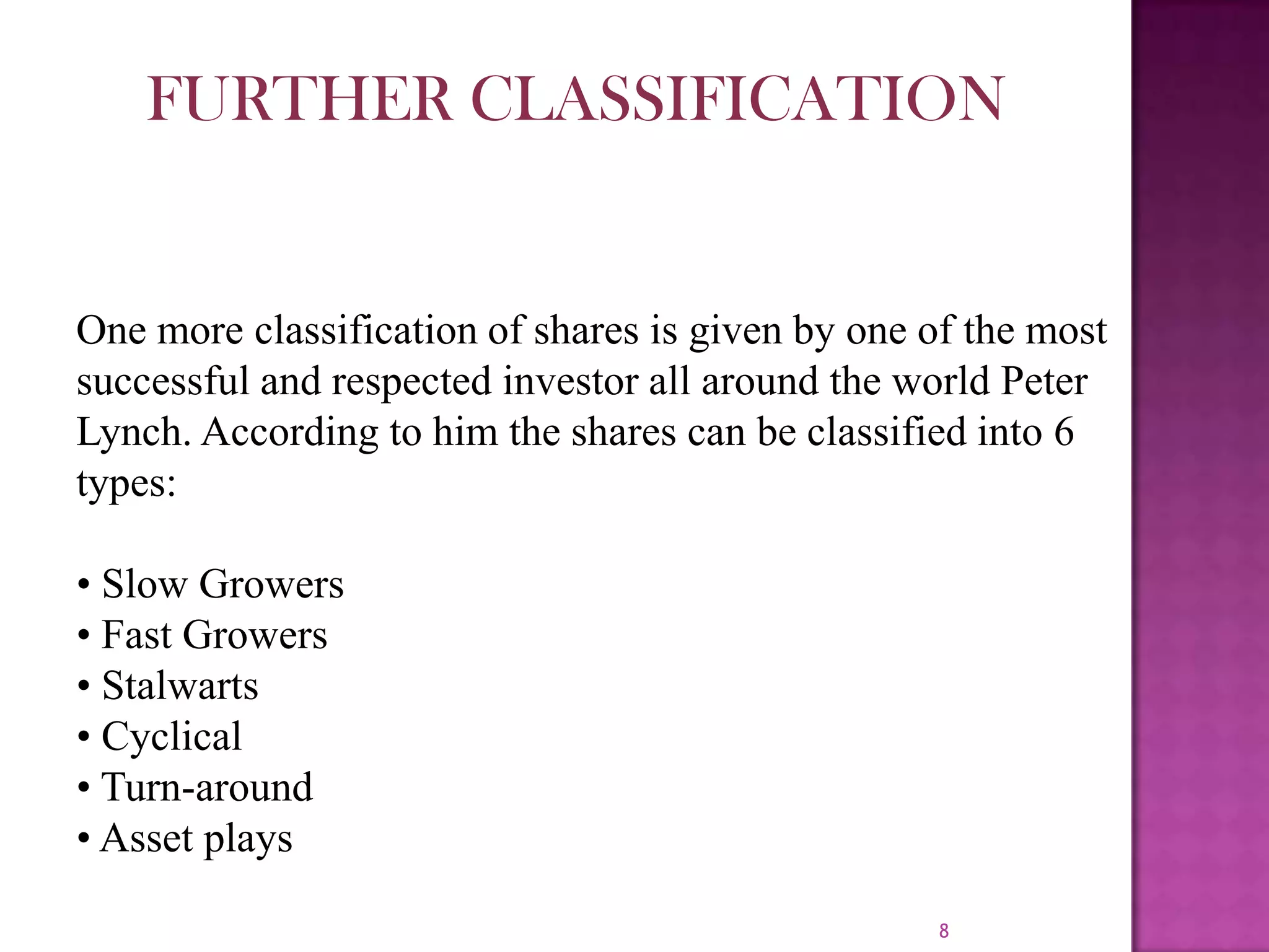 8
One more classification of shares is given by one of the most
successful and respected investor all around the world Peter
Lynch. According to him the shares can be classified into 6
types:
• Slow Growers
• Fast Growers
• Stalwarts
• Cyclical
• Turn-around
• Asset plays
FURTHER CLASSIFICATION
 