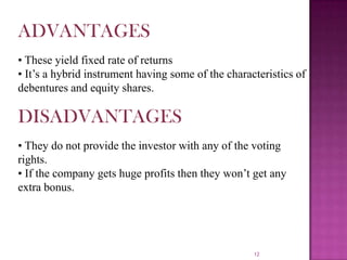 12
ADVANTAGES
• These yield fixed rate of returns
• It’s a hybrid instrument having some of the characteristics of
debentures and equity shares.
DISADVANTAGES
• They do not provide the investor with any of the voting
rights.
• If the company gets huge profits then they won’t get any
extra bonus.
 