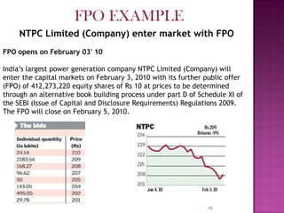 19
NTPC Limited (Company) enter market with FPO
FPO opens on February 03' 10
India’s largest power generation company NTPC Limited (Company) will
enter the capital markets on February 3, 2010 with its further public offer
(FPO) of 412,273,220 equity shares of Rs 10 at prices to be determined
through an alternative book building process under part D of Schedule XI of
the SEBI (Issue of Capital and Disclosure Requirements) Regulations 2009.
The FPO will close on February 5, 2010.
FPO EXAMPLE
 