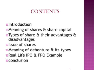 Introduction
Meaning of shares & share capital
Types of share & their advantages &
disadvantages
Issue of shares
Meaning of debenture & its types
Real Life IPO & FPO Example
conclusion
2
CONTENTS
 