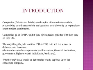3
INTRODUCTION
Companies (Private and Public) need capital either to increase their
productivity or to increase their market reach or to diversify or to purchase
latest modern equipments.
Companies go in for IPO and if they have already gone for IPO then they
go for FPO.
The only thing they do in either IPO or FPO is to sell the shares or
debentures to investors.
(the term investor here represents retail investors, financial institutions,
government, high net worth individuals, banks etc).
Whether they issue shares or debentures totally depends upon the
concerned company.
 