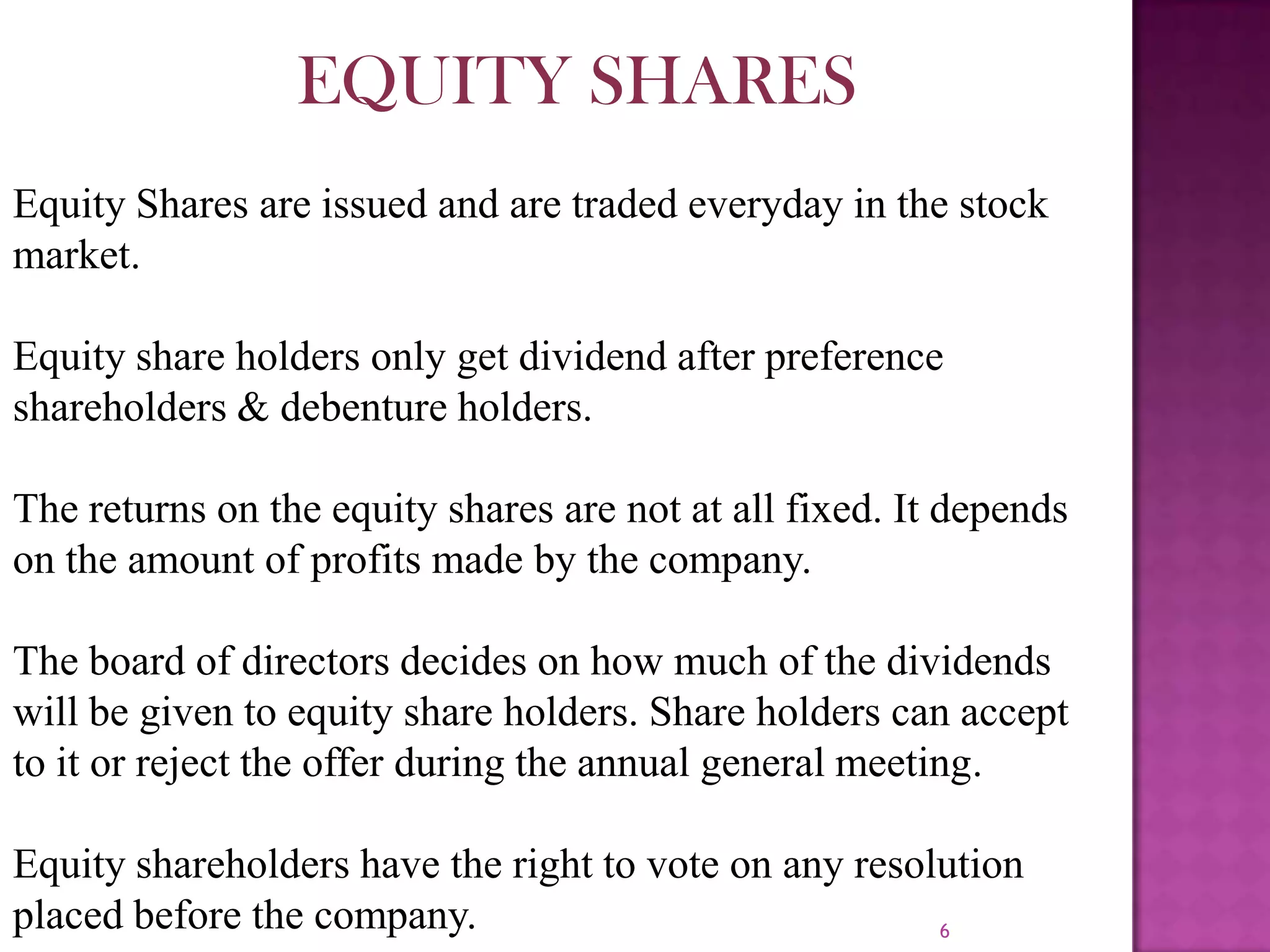 6EQUITY SHARESEquity Shares are issued and are traded everyday in the stock market.Equity share holders only get dividend after preference shareholders & debenture holders.The returns on the equity shares are not at all fixed. It depends on the amount of profits made by the company.The board of directors decides on how much of the dividends will be given to equity share holders. Share holders can accept to it or reject the offer during the annual general meeting.Equity shareholders have the right to vote on any resolution placed before the company.