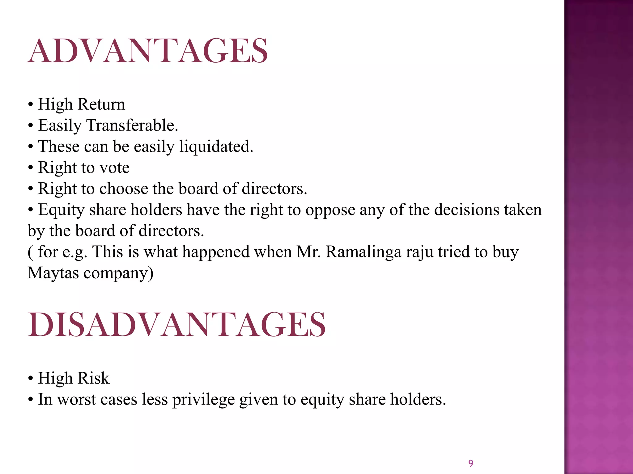 9ADVANTAGES• High Return• Easily Transferable.• These can be easily liquidated.• Right to vote• Right to choose the board of directors.• Equity share holders have the right to oppose any of the decisions taken by the board of directors.( for e.g. This is what happened when Mr. Ramalingaraju tried to buy Maytas company)DISADVANTAGES• High Risk• In worst cases less privilege given to equity share holders.