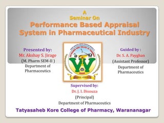A
                             Seminar On
   Performance Based Appraisal
 System in Pharmaceutical Industry

   Presented by:                                          Guided by :
 Mr. Akshay S. Jirage                                   Dr. S. A. Payghan
  (M. Pharm SEM-II )                                  (Assistant Professor)
    Department of                                        Department of
    Pharmaceutics                                        Pharmaceutics


                              Supervised by:
                              Dr. J. I. Disouza
                                (Principal)
                        Department of Pharmaceutics
Tatyasaheb Kore College of Pharmacy, Warananagar
 