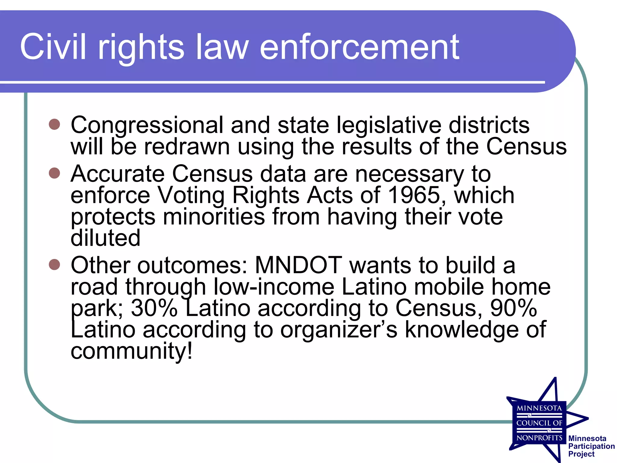 Civil rights law enforcement

    Congressional and state legislative districts
     will be redrawn using the results of the Census
    Accurate Census data are necessary to
     enforce Voting Rights Acts of 1965, which
     protects minorities from having their vote
     diluted
    Other outcomes: MNDOT wants to build a
     road through low-income Latino mobile home
     park; 30% Latino according to Census, 90%
     Latino according to organizer’s knowledge of
     community!
 