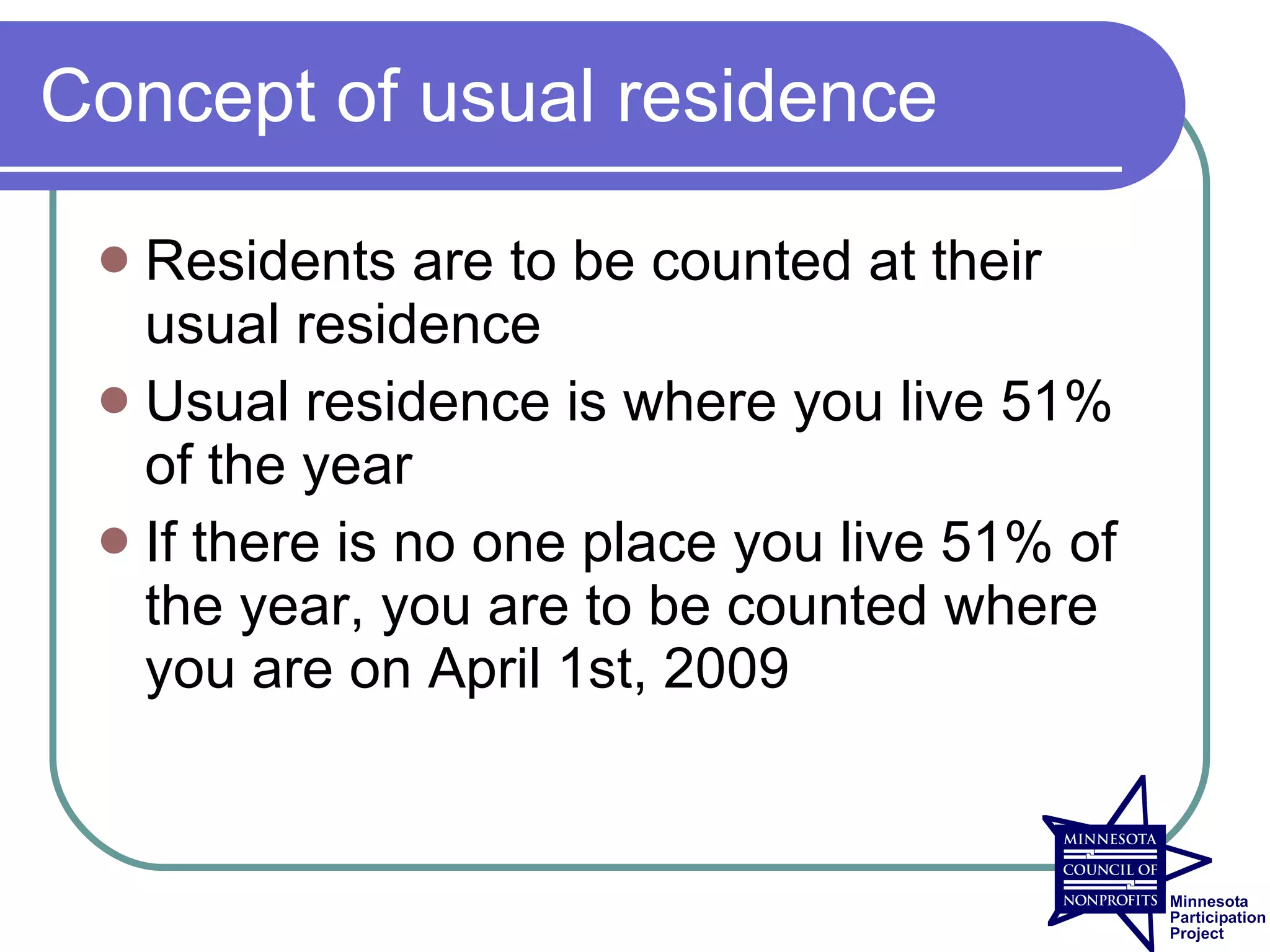 Concept of usual residence

  Residents are to be counted at their
   usual residence
  Usual residence is where you live 51%
   of the year
  If there is no one place you live 51% of
   the year, you are to be counted where
   you are on April 1st, 2009
 