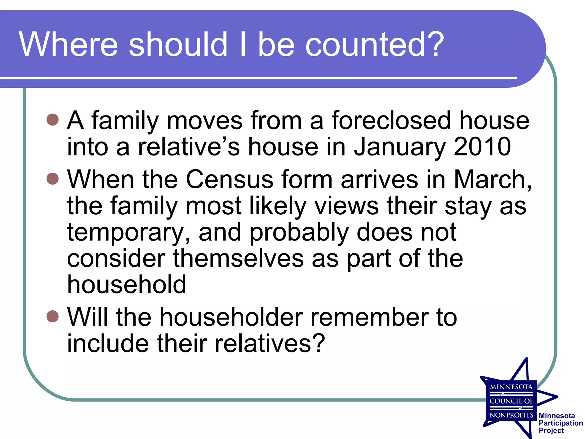 Where should I be counted?

  A family moves from a foreclosed house
   into a relative’s house in January 2010
  When the Census form arrives in March,
   the family most likely views their stay as
   temporary, and probably does not
   consider themselves as part of the
   household
  Will the householder remember to
   include their relatives?
 