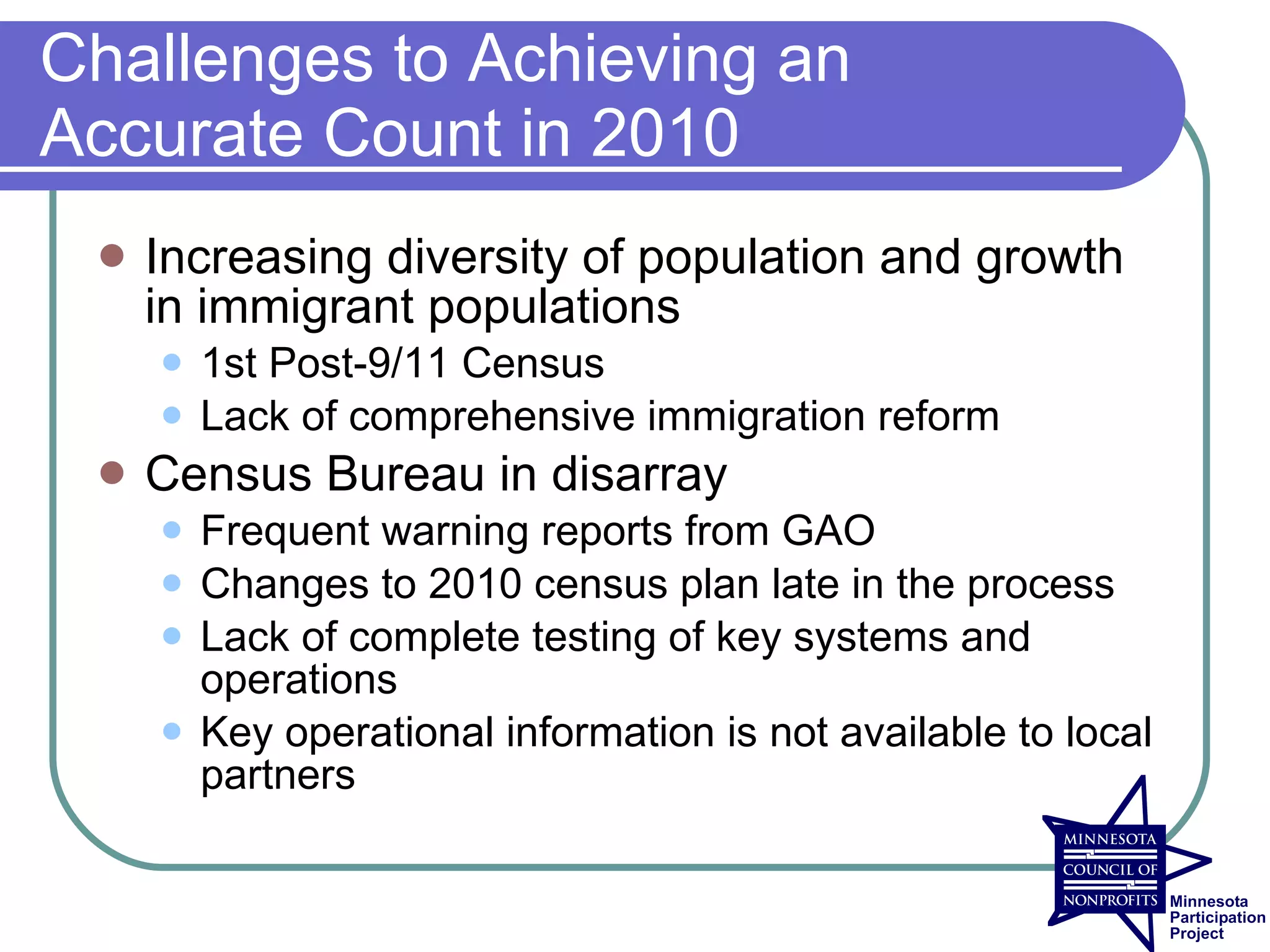 Challenges to Achieving an
Accurate Count in 2010
    Increasing diversity of population and growth
     in immigrant populations
        1st Post-9/11 Census
        Lack of comprehensive immigration reform
    Census Bureau in disarray
        Frequent warning reports from GAO
        Changes to 2010 census plan late in the process
        Lack of complete testing of key systems and
         operations
        Key operational information is not available to local
         partners
 