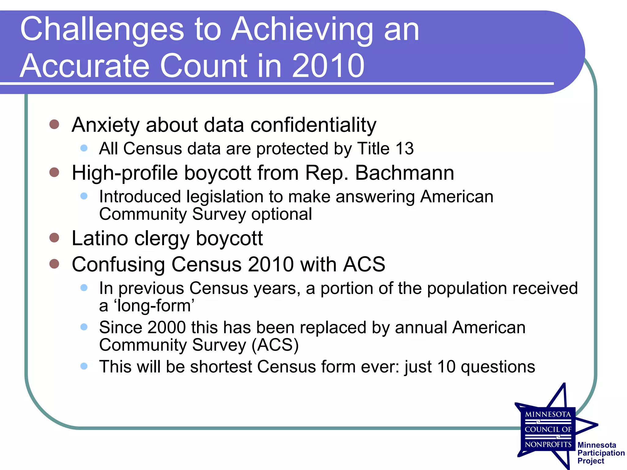 Challenges to Achieving an
Accurate Count in 2010
    Anxiety about data confidentiality
        All Census data are protected by Title 13
    High-profile boycott from Rep. Bachmann
        Introduced legislation to make answering American
         Community Survey optional
    Latino clergy boycott
    Confusing Census 2010 with ACS
        In previous Census years, a portion of the population received
         a ‘long-form’
        Since 2000 this has been replaced by annual American
         Community Survey (ACS)
        This will be shortest Census form ever: just 10 questions
 