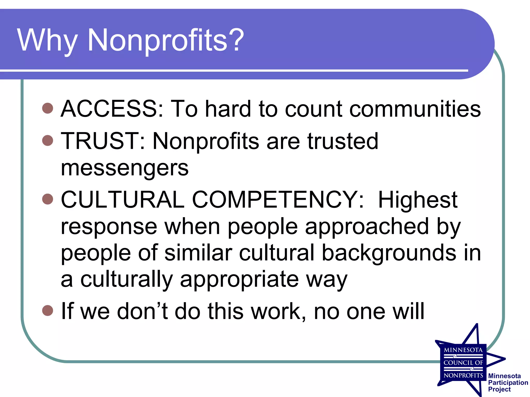 Why Nonprofits?

  ACCESS: To hard to count communities
  TRUST: Nonprofits are trusted
   messengers
  CULTURAL COMPETENCY: Highest
   response when people approached by
   people of similar cultural backgrounds in
   a culturally appropriate way
  If we don’t do this work, no one will
 