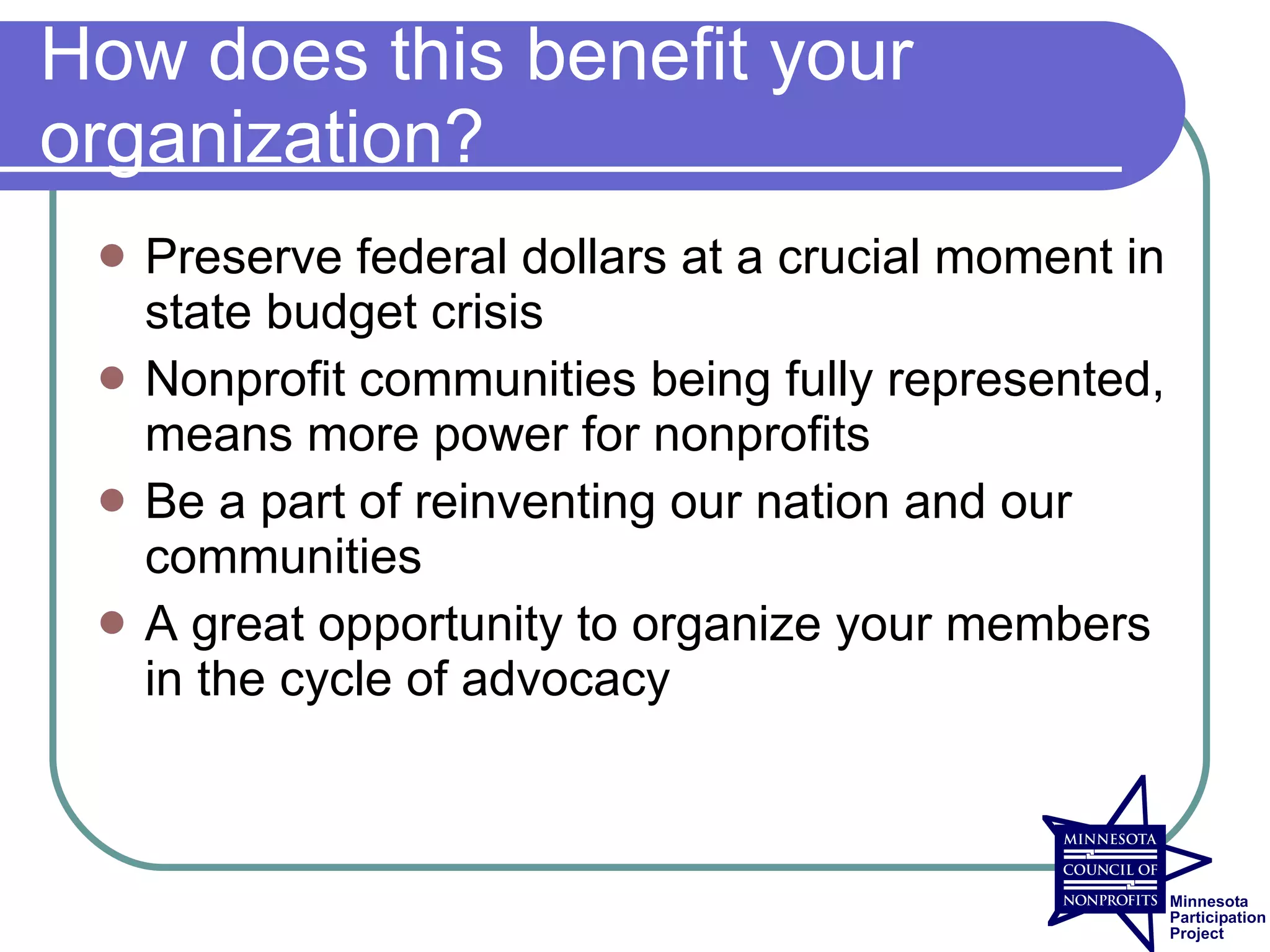 How does this benefit your
organization?
    Preserve federal dollars at a crucial moment in
     state budget crisis
    Nonprofit communities being fully represented,
     means more power for nonprofits
    Be a part of reinventing our nation and our
     communities
    A great opportunity to organize your members
     in the cycle of advocacy
 