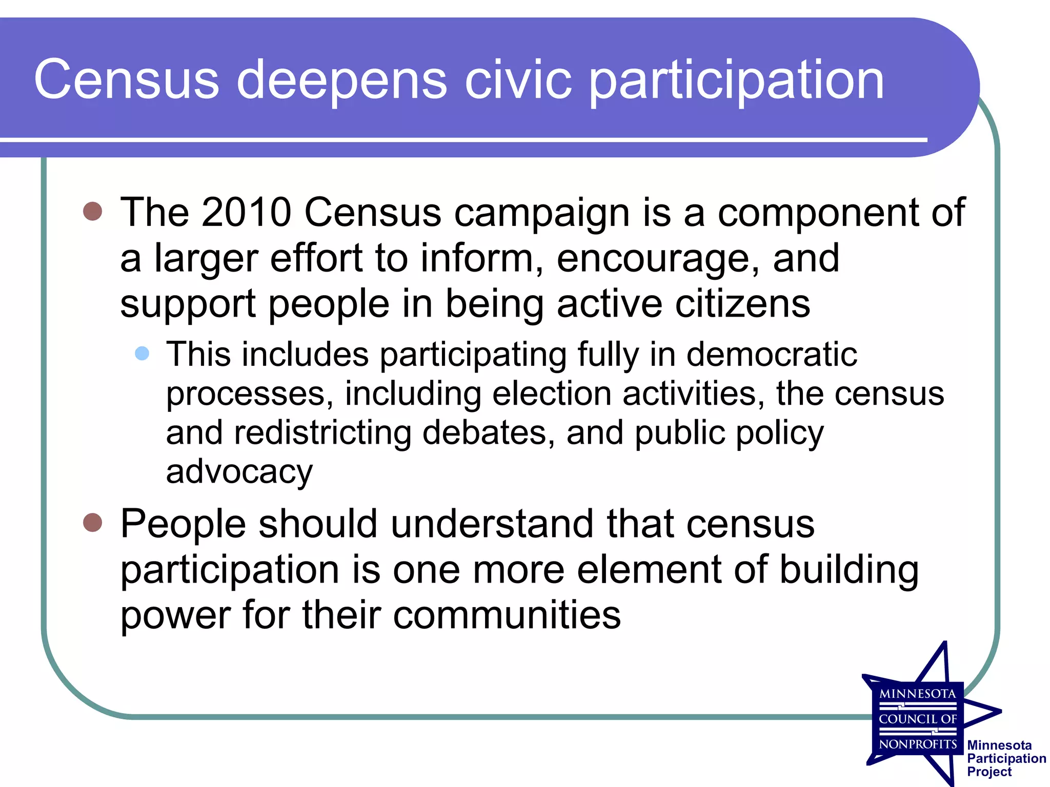 Census deepens civic participation

    The 2010 Census campaign is a component of
     a larger effort to inform, encourage, and
     support people in being active citizens
        This includes participating fully in democratic
         processes, including election activities, the census
         and redistricting debates, and public policy
         advocacy
    People should understand that census
     participation is one more element of building
     power for their communities
 