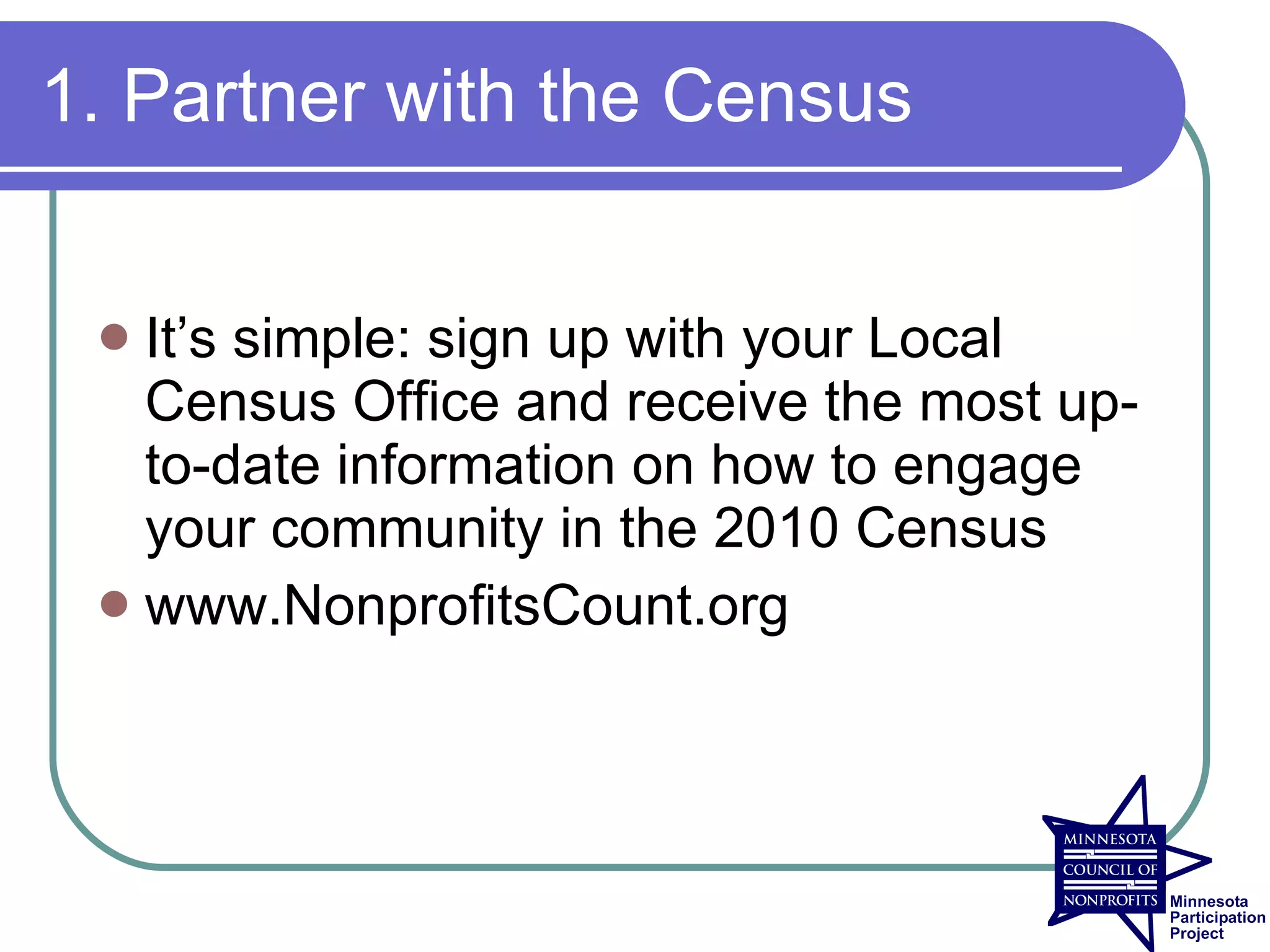 1. Partner with the Census


  It’s simple: sign up with your Local
   Census Office and receive the most up-
   to-date information on how to engage
   your community in the 2010 Census
  www.NonprofitsCount.org
 
