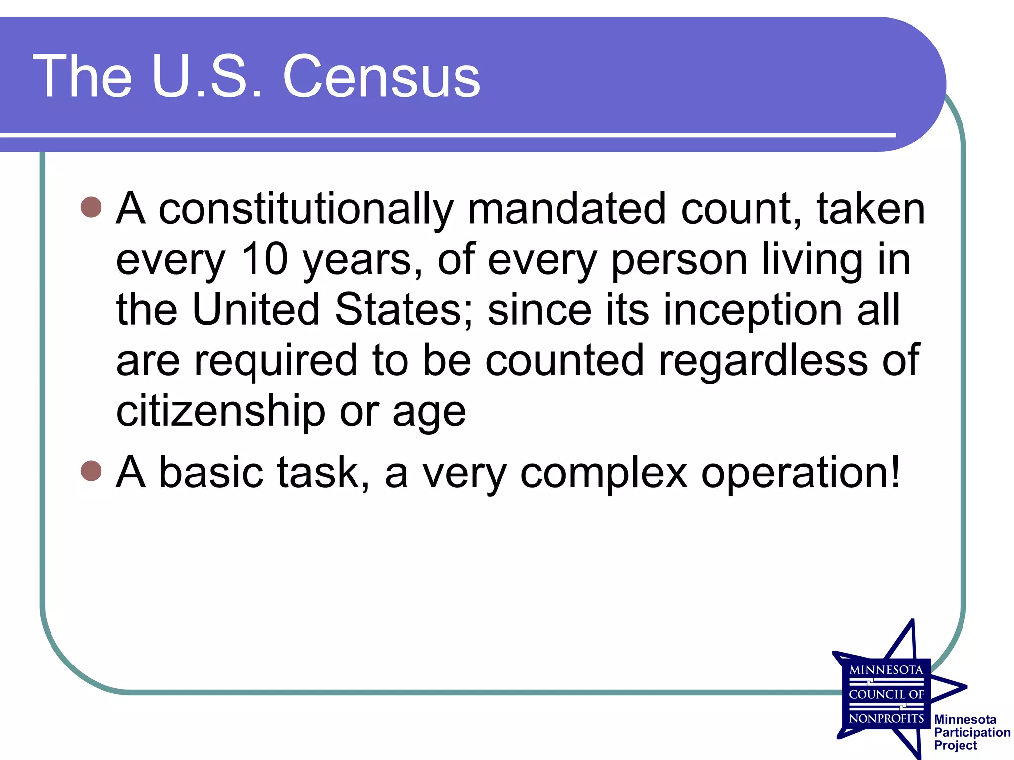 The U.S. Census

  A constitutionally mandated count, taken
   every 10 years, of every person living in
   the United States; since its inception all
   are required to be counted regardless of
   citizenship or age
  A basic task, a very complex operation!
 
