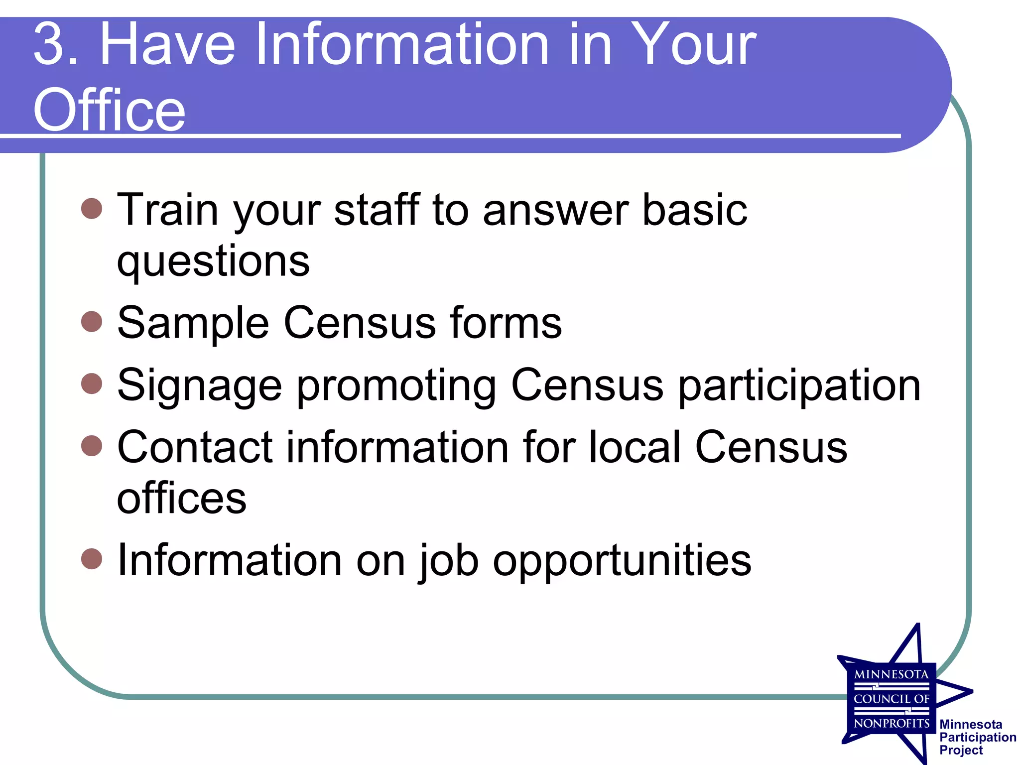 3. Have Information in Your
Office
  Train your staff to answer basic
   questions
  Sample Census forms
  Signage promoting Census participation
  Contact information for local Census
   offices
  Information on job opportunities
 