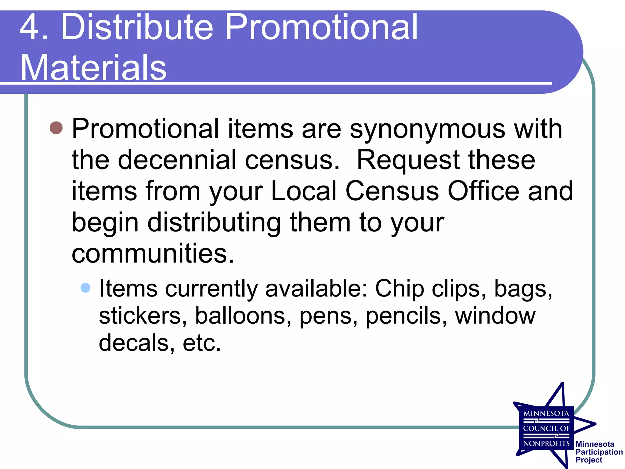 4. Distribute Promotional
Materials
    Promotional items are synonymous with
     the decennial census. Request these
     items from your Local Census Office and
     begin distributing them to your
     communities.
        Items currently available: Chip clips, bags,
         stickers, balloons, pens, pencils, window
         decals, etc.
 