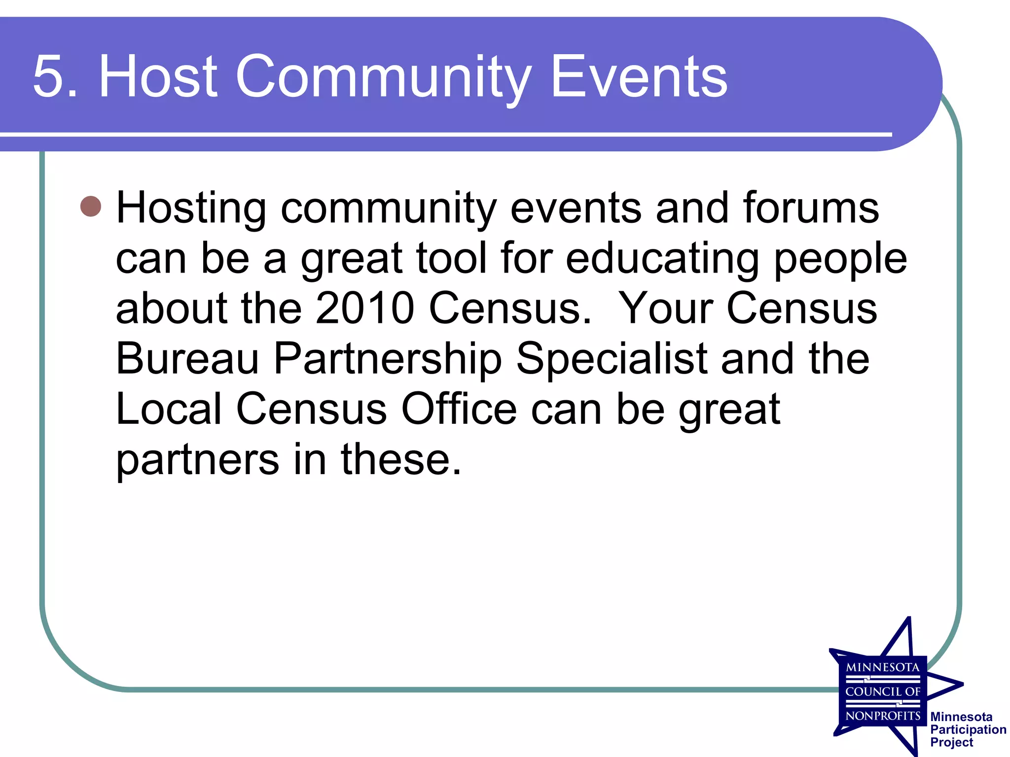 5. Host Community Events

    Hosting community events and forums
     can be a great tool for educating people
     about the 2010 Census. Your Census
     Bureau Partnership Specialist and the
     Local Census Office can be great
     partners in these.
 