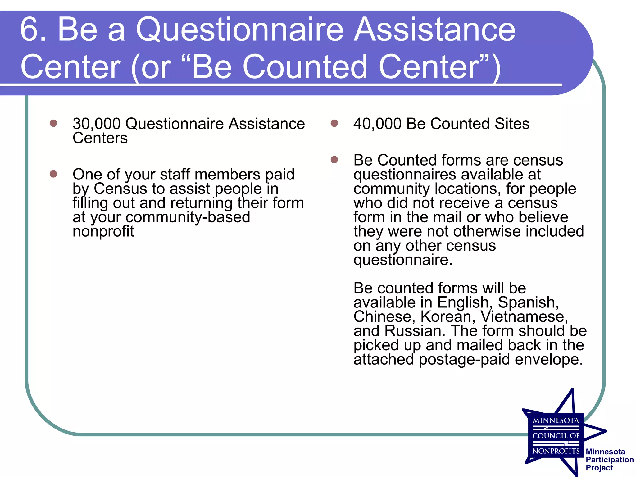6. Be a Questionnaire Assistance
Center (or “Be Counted Center”)
    30,000 Questionnaire Assistance           40,000 Be Counted Sites
     Centers
                                               Be Counted forms are census
    One of your staff members paid             questionnaires available at
     by Census to assist people in              community locations, for people
     filling out and returning their form       who did not receive a census
     at your community-based                    form in the mail or who believe
     nonprofit                                  they were not otherwise included
                                                on any other census
                                                questionnaire.
                                                Be counted forms will be
                                                available in English, Spanish,
                                                Chinese, Korean, Vietnamese,
                                                and Russian. The form should be
                                                picked up and mailed back in the
                                                attached postage-paid envelope.
 