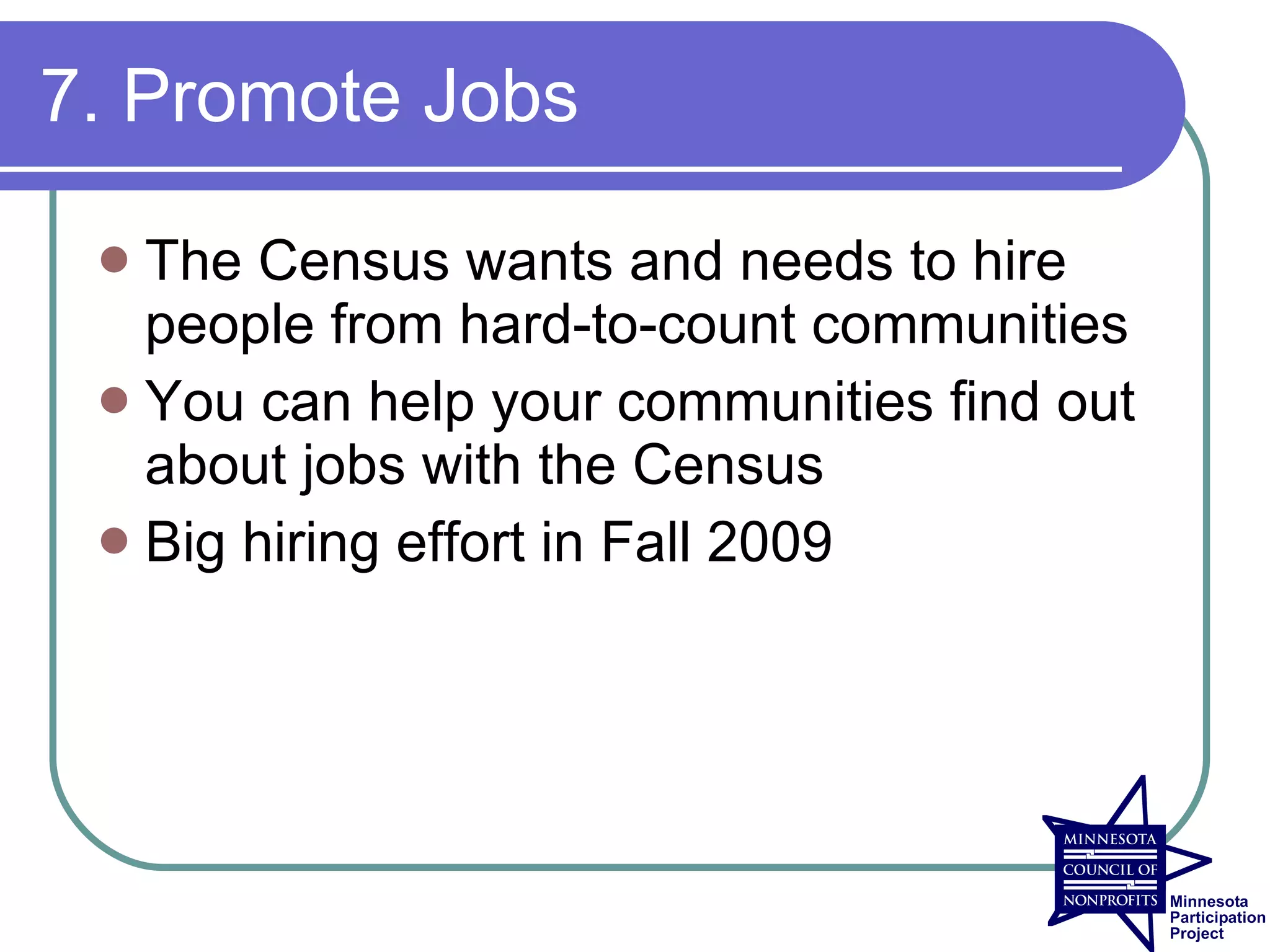 7. Promote Jobs

  The Census wants and needs to hire
   people from hard-to-count communities
  You can help your communities find out
   about jobs with the Census
  Big hiring effort in Fall 2009
 