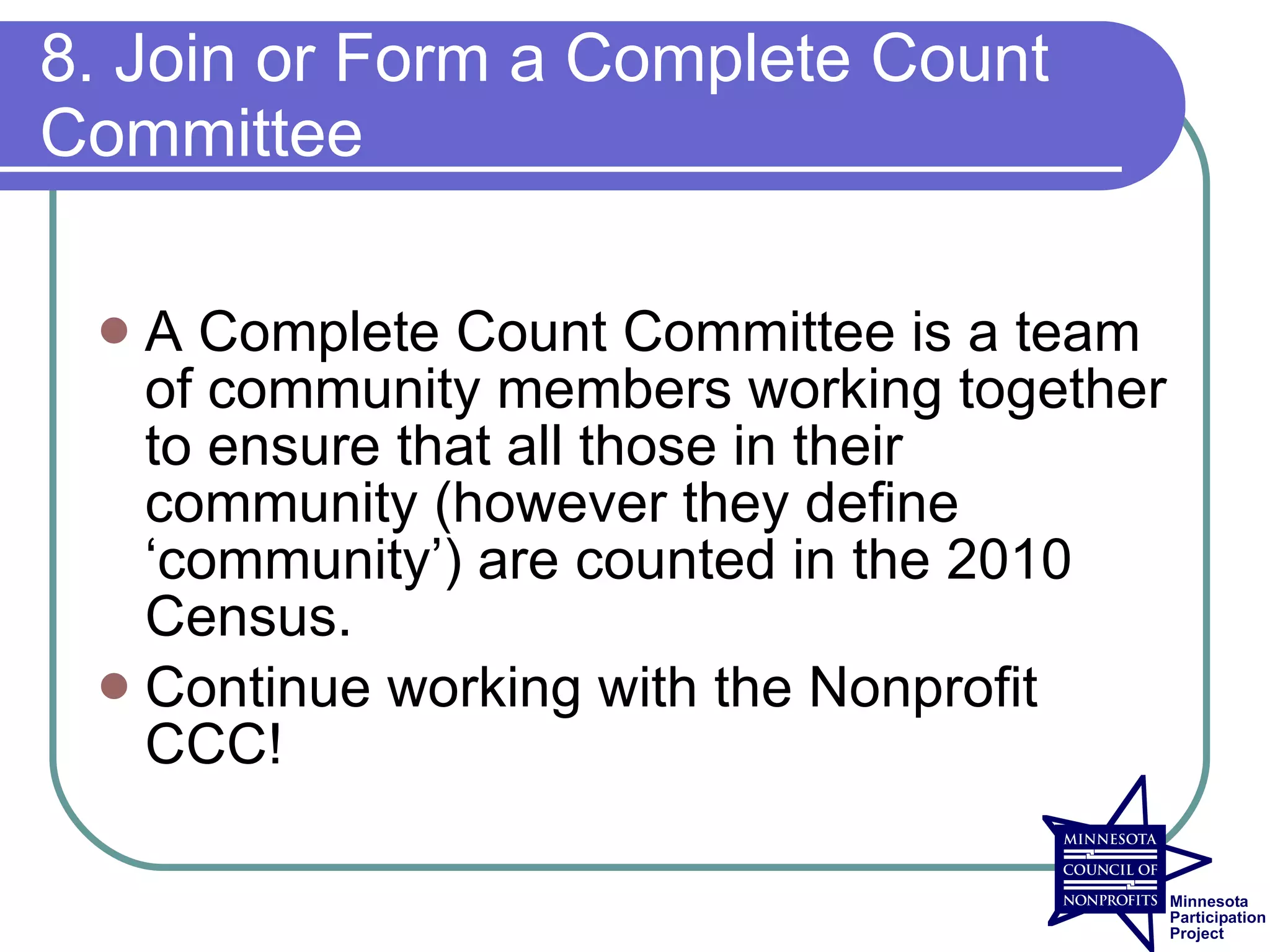 8. Join or Form a Complete Count
Committee

  A Complete Count Committee is a team
   of community members working together
   to ensure that all those in their
   community (however they define
   ‘community’) are counted in the 2010
   Census.
  Continue working with the Nonprofit
   CCC!
 