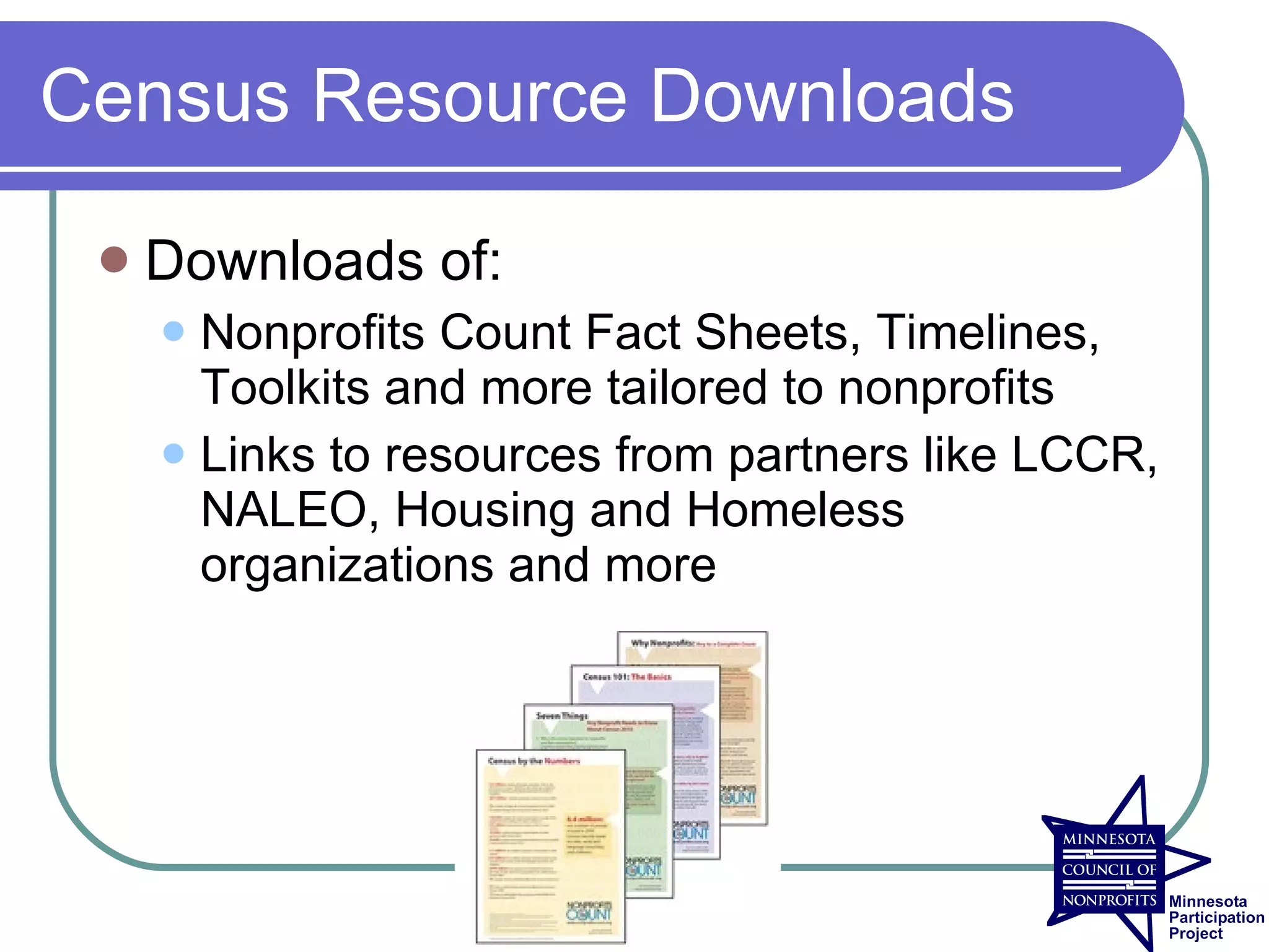 Census Resource Downloads

    Downloads of:
      Nonprofits Count Fact Sheets, Timelines,
       Toolkits and more tailored to nonprofits
      Links to resources from partners like LCCR,
       NALEO, Housing and Homeless
       organizations and more
 