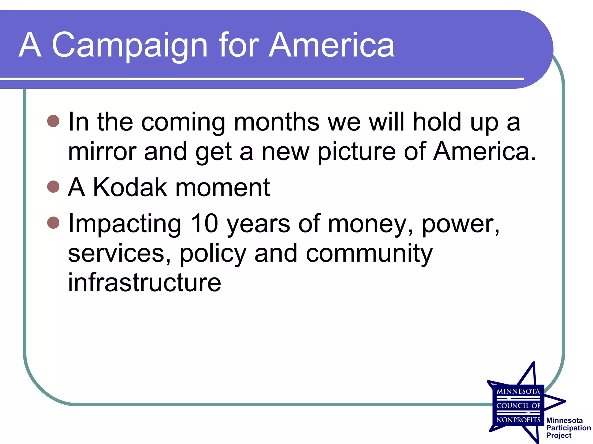 A Campaign for America

  In the coming months we will hold up a
   mirror and get a new picture of America.
  A Kodak moment
  Impacting 10 years of money, power,
   services, policy and community
   infrastructure
 