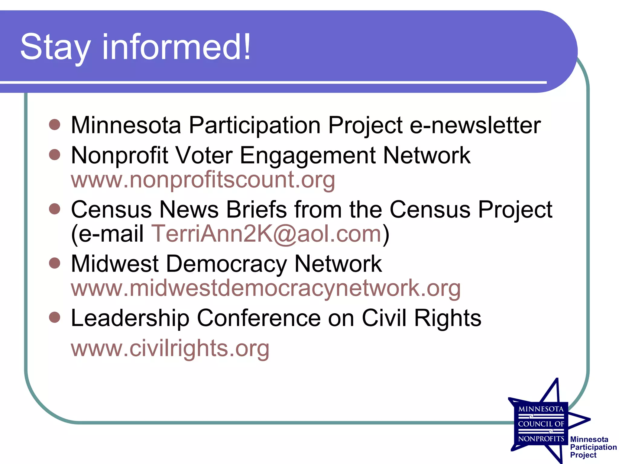 Stay informed!

    Minnesota Participation Project e-newsletter
    Nonprofit Voter Engagement Network
     www.nonprofitscount.org
    Census News Briefs from the Census Project
     (e-mail TerriAnn2K@aol.com)
    Midwest Democracy Network
     www.midwestdemocracynetwork.org
    Leadership Conference on Civil Rights
     www.civilrights.org
 
