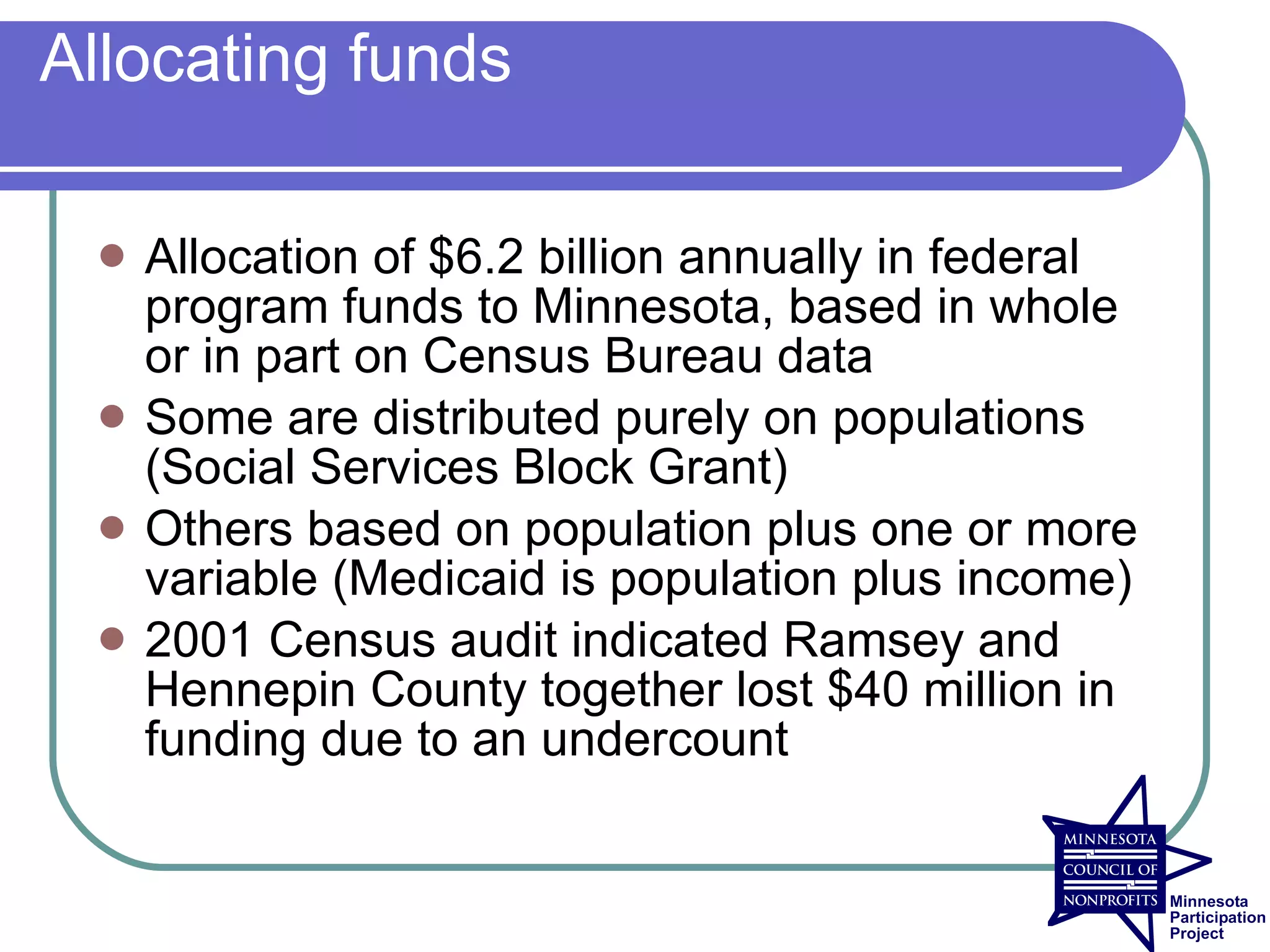 Allocating funds

    Allocation of $6.2 billion annually in federal
     program funds to Minnesota, based in whole
     or in part on Census Bureau data
    Some are distributed purely on populations
     (Social Services Block Grant)
    Others based on population plus one or more
     variable (Medicaid is population plus income)
    2001 Census audit indicated Ramsey and
     Hennepin County together lost $40 million in
     funding due to an undercount
 
