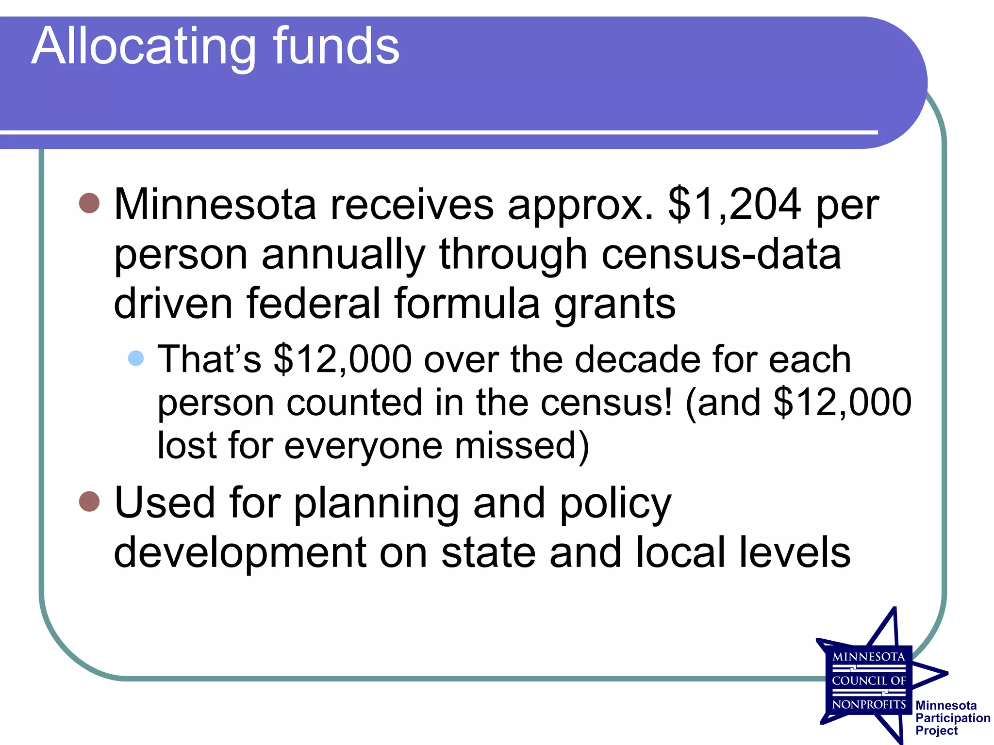 Allocating funds

    Minnesota receives approx. $1,204 per
     person annually through census-data
     driven federal formula grants
        That’s $12,000 over the decade for each
         person counted in the census! (and $12,000
         lost for everyone missed)
    Used for planning and policy
     development on state and local levels
 