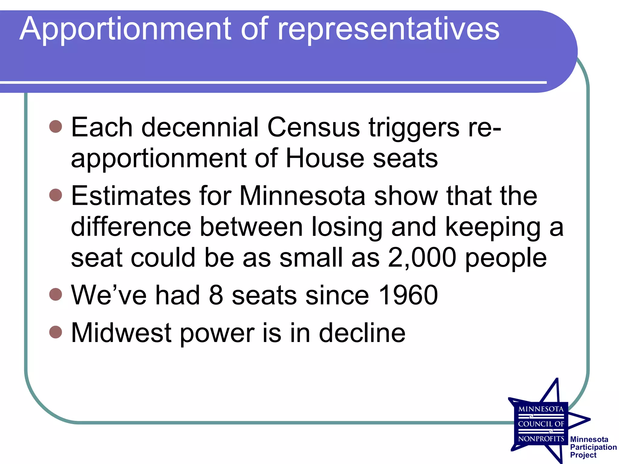 Apportionment of representatives

  Each decennial Census triggers re-
   apportionment of House seats
  Estimates for Minnesota show that the
   difference between losing and keeping a
   seat could be as small as 2,000 people
  We’ve had 8 seats since 1960
  Midwest power is in decline
 
