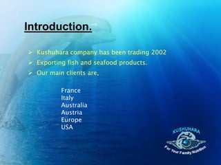 Introduction.

 Kushuhara company has been trading 2002
 Exporting fish and seafood products.
 Our main clients are,

          France
          Italy
          Australia
          Austria
          Europe
          USA
 