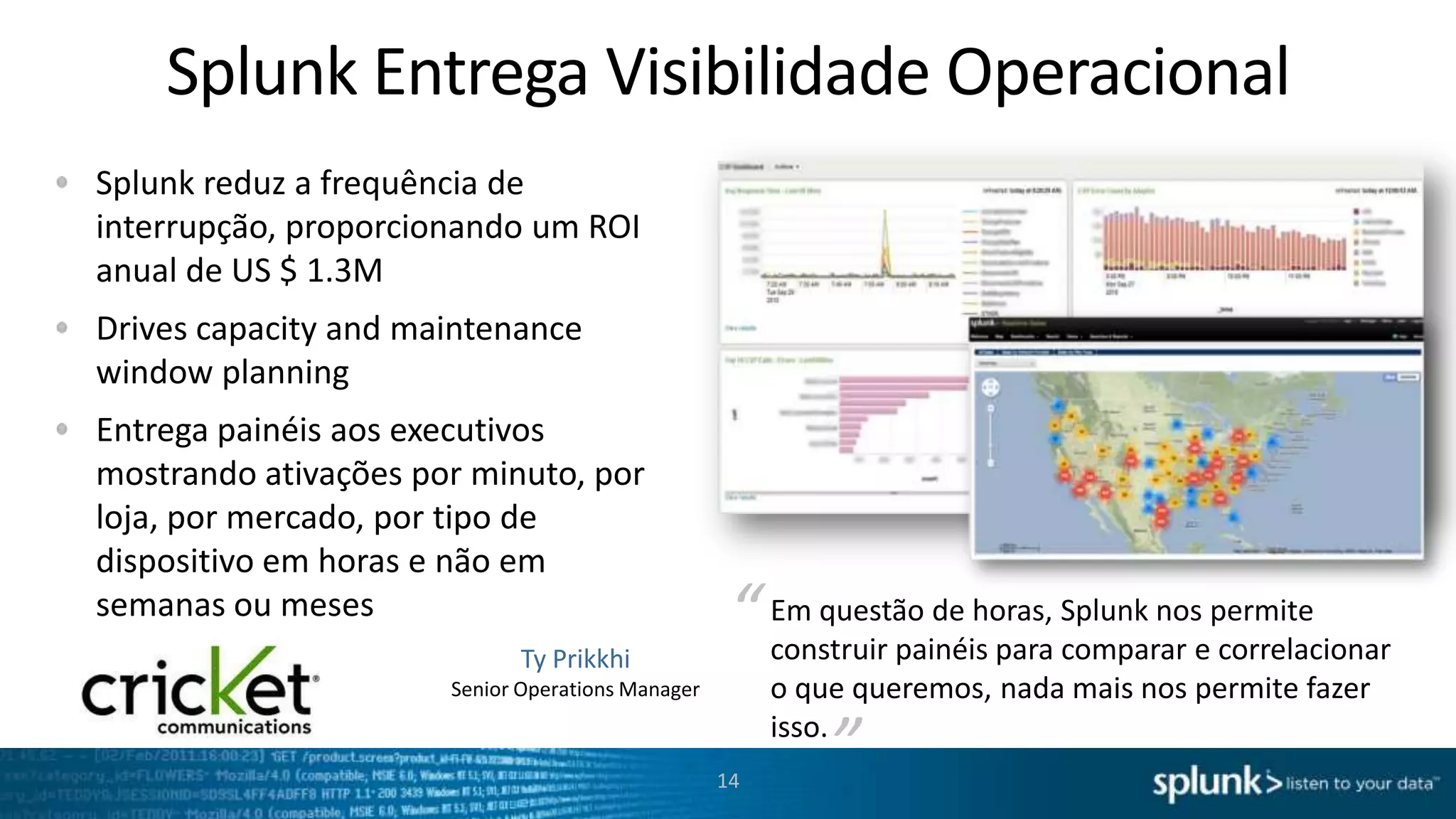 Splunk Monitora Incidentes Proativamente
Automaticamente monitore toda sua infraestrutura em tempo real para identificar incidentes, problemas e ataques
antes que estes impactem os seus serviços e clientes

RSS
Email
SNMP
Trouble
ticket

14

 