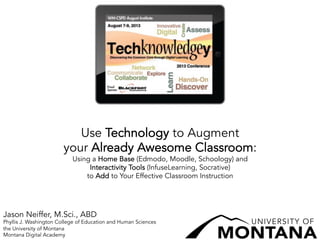 Use Technology to Augment
your Already Awesome Classroom:
Using a Home Base (Edmodo, Moodle, Schoology) and
Interactivity Tools (InfuseLearning, Socrative)
to Add to Your Effective Classroom Instruction
Jason Neiffer, M.Sci., ABD
Phyllis J. Washington College of Education and Human Sciences
the University of Montana
Montana Digital Academy
 