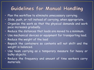 • Plan the workflow to eliminate unnecessary carrying. 
• Slide, push, or roll instead of carrying, when appropriate. 
• Organize the work so that the physical demands and work 
pace increases gradually. 
• Reduce the distances that loads are moved to a minimum. 
• Use mechanical devices or equipment for transporting load. 
• Reduce the weight of the load 
• Repack the containers so contents will not shift and the 
weight is balanced. 
• Use team carrying as a temporary measure for heavy or 
bulky objects. 
• Reduce the frequency and amount of time workers carry 
materials. 
 