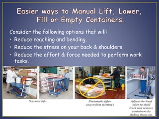 Consider the following options that will: 
• Reduce reaching and bending. 
• Reduce the stress on your back & shoulders. 
• Reduce the effort & force needed to perform work 
tasks. 
 