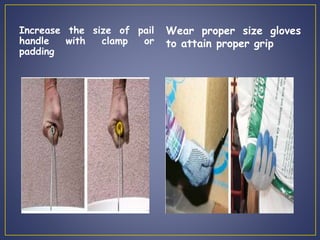 Increase the size of pail 
handle with clamp or 
padding 
Wear proper size gloves 
to attain proper grip 
 