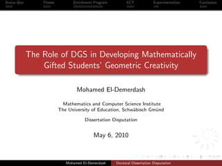 Status Quo Theses Enrichment Program GCT Experimentation Conclusion
The Role of DGS in Developing Mathematically
Gifted Students’ Geometric Creativity
Mohamed El-Demerdash
Mathematics and Computer Science Institute
The University of Education, Schw¨abisch Gm¨und
Dissertation Disputation
May 6, 2010
Mohamed El-Demerdash Doctoral Dissertation Disputation
 