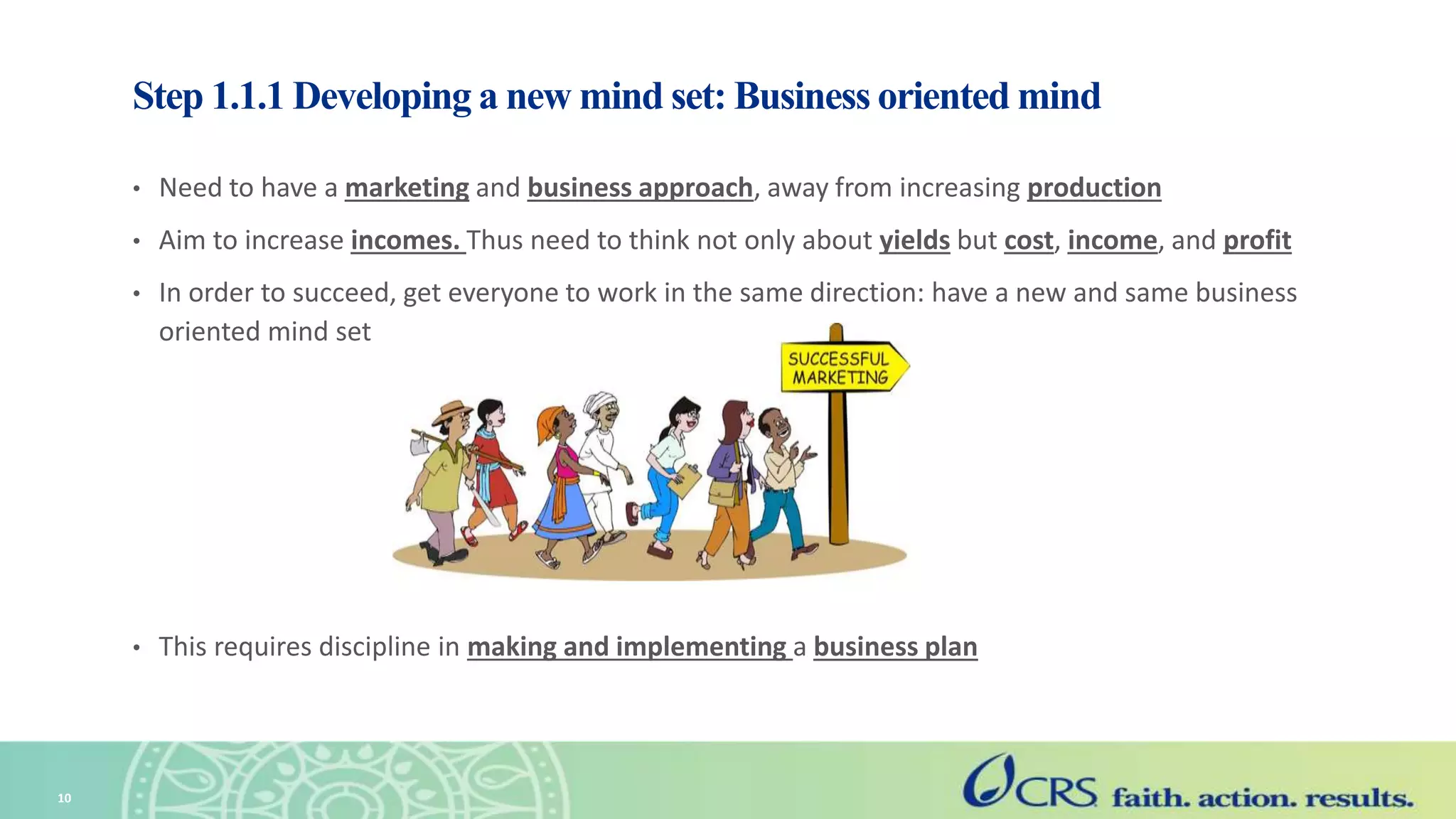 Step 1.1.1 Developing a new mind set: Business oriented mind
• Need to have a marketing and business approach, away from increasing production
• Aim to increase incomes. Thus need to think not only about yields but cost, income, and profit
• In order to succeed, get everyone to work in the same direction: have a new and same business
oriented mind set
• This requires discipline in making and implementing a business plan
10
 