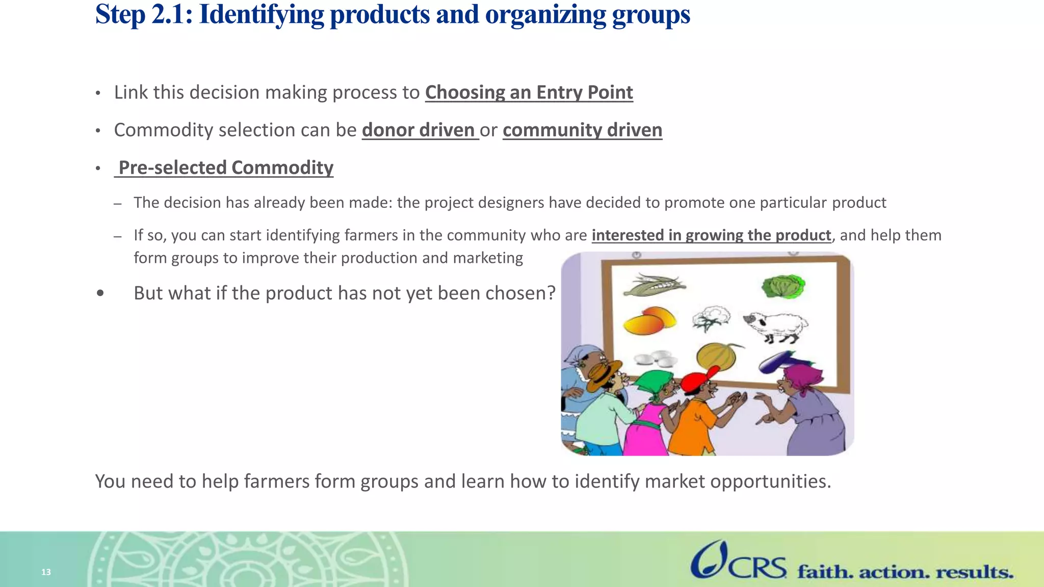 Step 2.1: Identifying products and organizing groups
• Link this decision making process to Choosing an Entry Point
• Commodity selection can be donor driven or community driven
• Pre-selected Commodity
– The decision has already been made: the project designers have decided to promote one particular product
– If so, you can start identifying farmers in the community who are interested in growing the product, and help them
form groups to improve their production and marketing
• But what if the product has not yet been chosen?
You need to help farmers form groups and learn how to identify market opportunities.
13
 