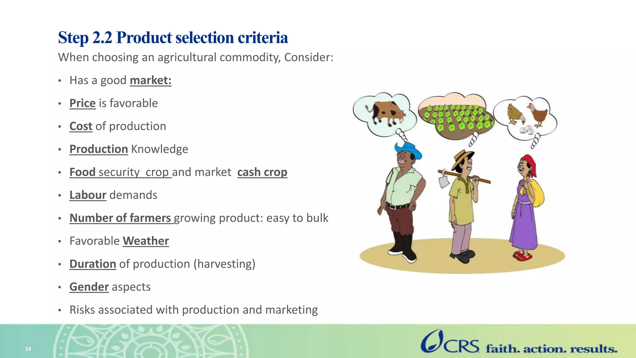 Step 2.2 Product selection criteria
When choosing an agricultural commodity, Consider:
• Has a good market:
• Price is favorable
• Cost of production
• Production Knowledge
• Food security crop and market cash crop
• Labour demands
• Number of farmers growing product: easy to bulk
• Favorable Weather
• Duration of production (harvesting)
• Gender aspects
• Risks associated with production and marketing
14
 