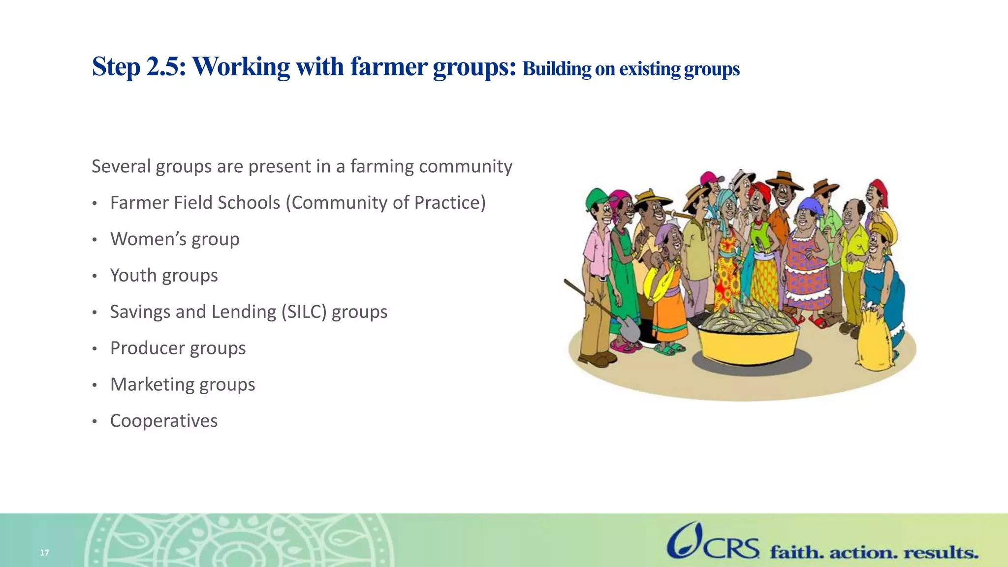 Step 2.5: Working with farmergroups: Buildingonexistinggroups
Several groups are present in a farming community
• Farmer Field Schools (Community of Practice)
• Women’s group
• Youth groups
• Savings and Lending (SILC) groups
• Producer groups
• Marketing groups
• Cooperatives
17
 